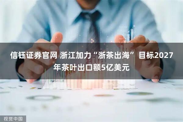 信钰证券官网 浙江加力“浙茶出海” 目标2027年茶叶出口额5亿美元