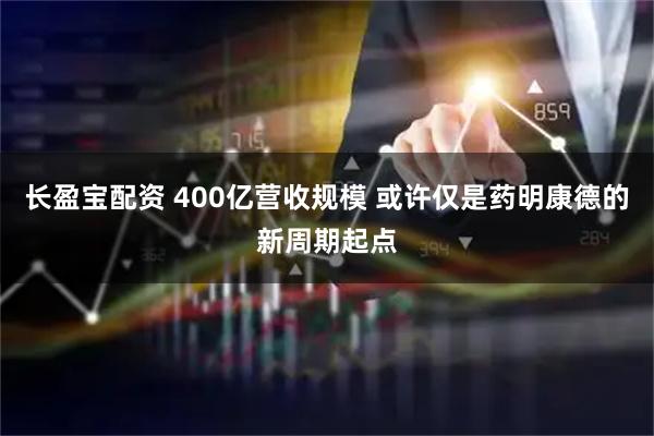 长盈宝配资 400亿营收规模 或许仅是药明康德的新周期起点