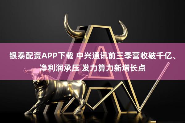 银泰配资APP下载 中兴通讯前三季营收破千亿、净利润承压 发力算力新增长点