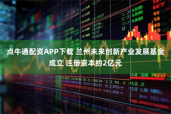 点牛通配资APP下载 兰州未来创新产业发展基金成立 注册资本约2亿元