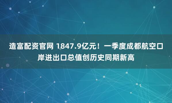 造富配资官网 1847.9亿元！一季度成都航空口岸进出口总值创历史同期新高