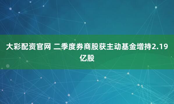 大彩配资官网 二季度券商股获主动基金增持2.19亿股