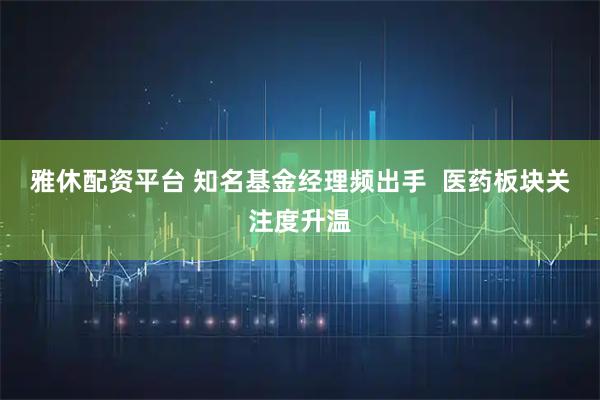雅休配资平台 知名基金经理频出手  医药板块关注度升温