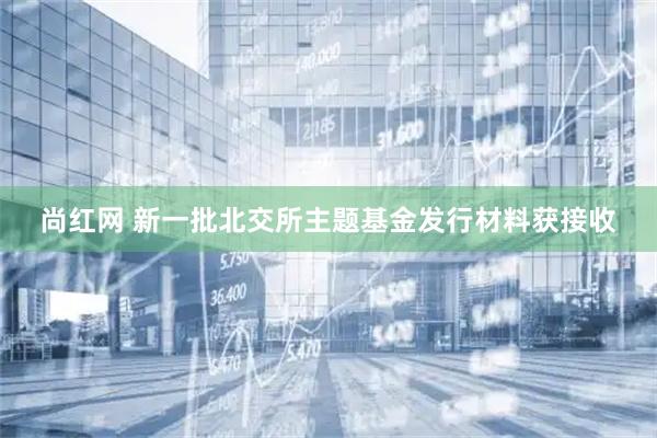 尚红网 新一批北交所主题基金发行材料获接收